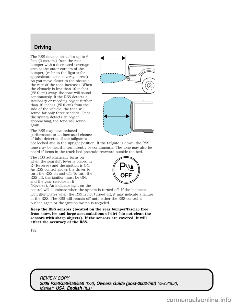 FORD SUPER DUTY 2005 1.G Owners Manual The RSS detects obstacles up to 6
feet (2 meters.) from the rear
bumper with a decreased coverage
area at the outer corners of the
bumper, (refer to the figures for
approximate zone coverage areas).
A FORD SUPER DUTY 2005 1.G Owners Manual The RSS detects obstacles up to 6
feet (2 meters.) from the rear
bumper with a decreased coverage
area at the outer corners of the
bumper, (refer to the figures for
approximate zone coverage areas).
A