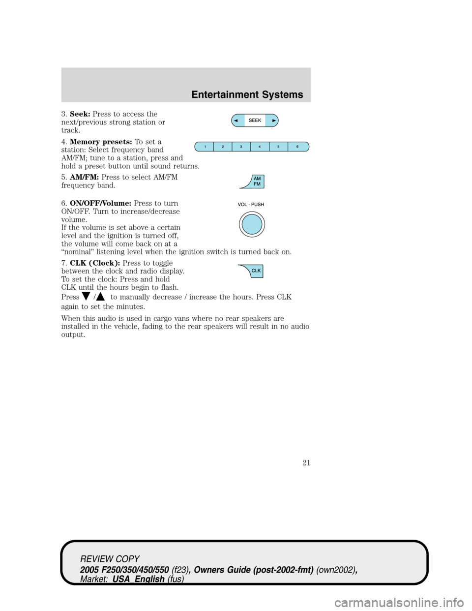FORD SUPER DUTY 2005 1.G Owners Manual 3.Seek:Press to access the
next/previous strong station or
track.
4.Memory presets:To set a
station: Select frequency band
AM/FM; tune to a station, press and
hold a preset button until sound returns. FORD SUPER DUTY 2005 1.G Owners Manual 3.Seek:Press to access the
next/previous strong station or
track.
4.Memory presets:To set a
station: Select frequency band
AM/FM; tune to a station, press and
hold a preset button until sound returns.