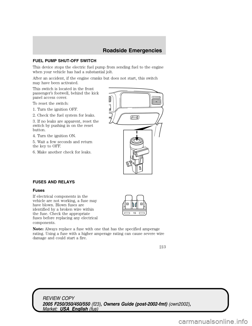 FORD SUPER DUTY 2005 1.G Owners Manual FUEL PUMP SHUT-OFF SWITCH
This device stops the electric fuel pump from sending fuel to the engine
when your vehicle has had a substantial jolt.
After an accident, if the engine cranks but does not st FORD SUPER DUTY 2005 1.G Owners Manual FUEL PUMP SHUT-OFF SWITCH
This device stops the electric fuel pump from sending fuel to the engine
when your vehicle has had a substantial jolt.
After an accident, if the engine cranks but does not st