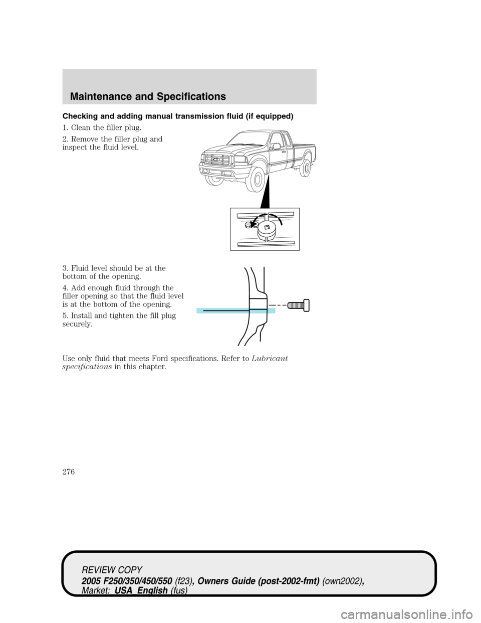 FORD SUPER DUTY 2005 1.G Owners Manual Checking and adding manual transmission fluid (if equipped)
1. Clean the filler plug.
2. Remove the filler plug and
inspect the fluid level.
3. Fluid level should be at the
bottom of the opening.
4. A FORD SUPER DUTY 2005 1.G Owners Manual Checking and adding manual transmission fluid (if equipped)
1. Clean the filler plug.
2. Remove the filler plug and
inspect the fluid level.
3. Fluid level should be at the
bottom of the opening.
4. A