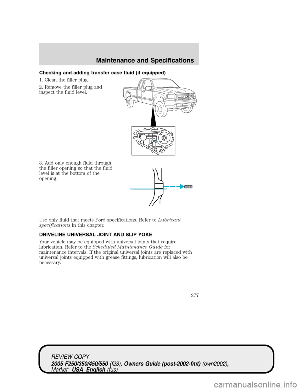 FORD SUPER DUTY 2005 1.G Owners Manual Checking and adding transfer case fluid (if equipped)
1. Clean the filler plug.
2. Remove the filler plug and
inspect the fluid level.
3. Add only enough fluid through
the filler opening so that the f FORD SUPER DUTY 2005 1.G Owners Manual Checking and adding transfer case fluid (if equipped)
1. Clean the filler plug.
2. Remove the filler plug and
inspect the fluid level.
3. Add only enough fluid through
the filler opening so that the f
