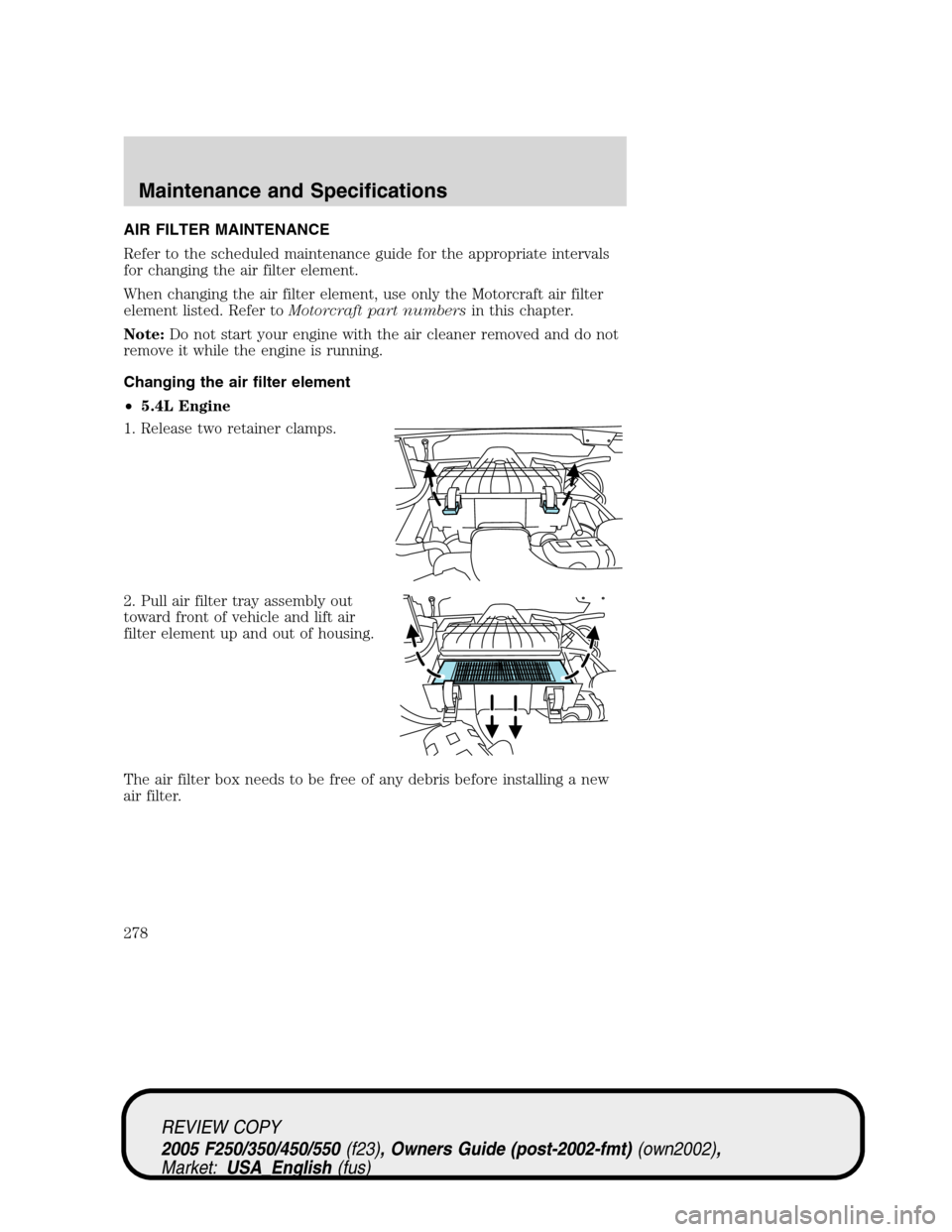 FORD SUPER DUTY 2005 1.G Owners Manual AIR FILTER MAINTENANCE
Refer to the scheduled maintenance guide for the appropriate intervals
for changing the air filter element.
When changing the air filter element, use only the Motorcraft air fil FORD SUPER DUTY 2005 1.G Owners Manual AIR FILTER MAINTENANCE
Refer to the scheduled maintenance guide for the appropriate intervals
for changing the air filter element.
When changing the air filter element, use only the Motorcraft air fil