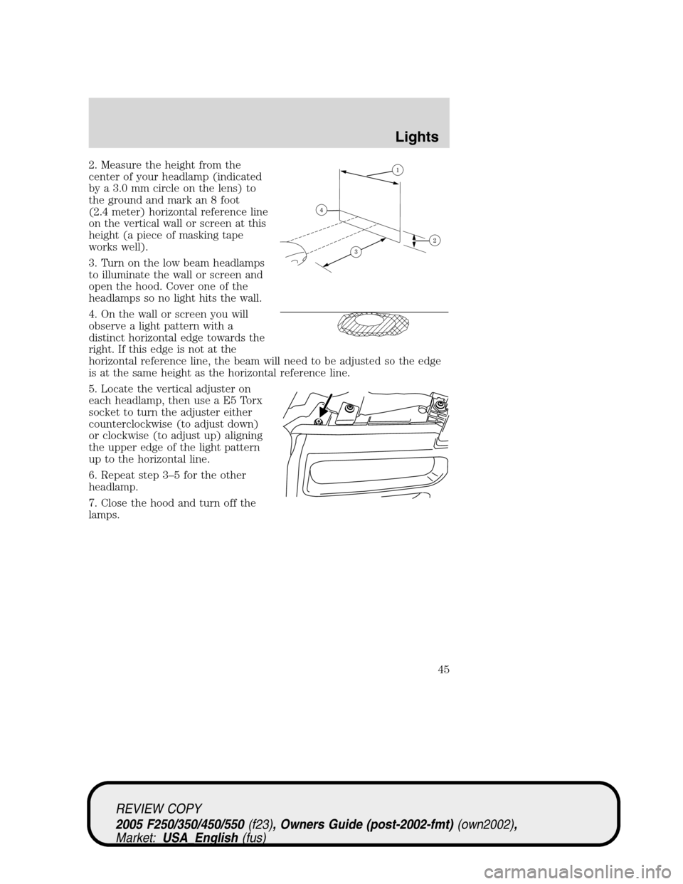 FORD SUPER DUTY 2005 1.G Service Manual 2. Measure the height from the
center of your headlamp (indicated
by a 3.0 mm circle on the lens) to
the ground and mark an 8 foot
(2.4 meter) horizontal reference line
on the vertical wall or screen FORD SUPER DUTY 2005 1.G Service Manual 2. Measure the height from the
center of your headlamp (indicated
by a 3.0 mm circle on the lens) to
the ground and mark an 8 foot
(2.4 meter) horizontal reference line
on the vertical wall or screen