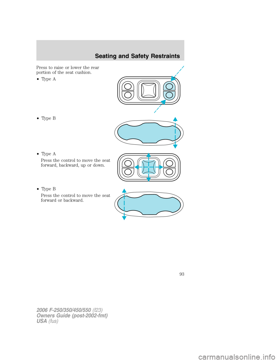 FORD SUPER DUTY 2006 1.G Owners Manual Press to raise or lower the rear
portion of the seat cushion.
•Type A
•Type B
•Type A
Press the control to move the seat
forward, backward, up or down.
•Type B
Press the control to move the se FORD SUPER DUTY 2006 1.G Owners Manual Press to raise or lower the rear
portion of the seat cushion.
•Type A
•Type B
•Type A
Press the control to move the seat
forward, backward, up or down.
•Type B
Press the control to move the se