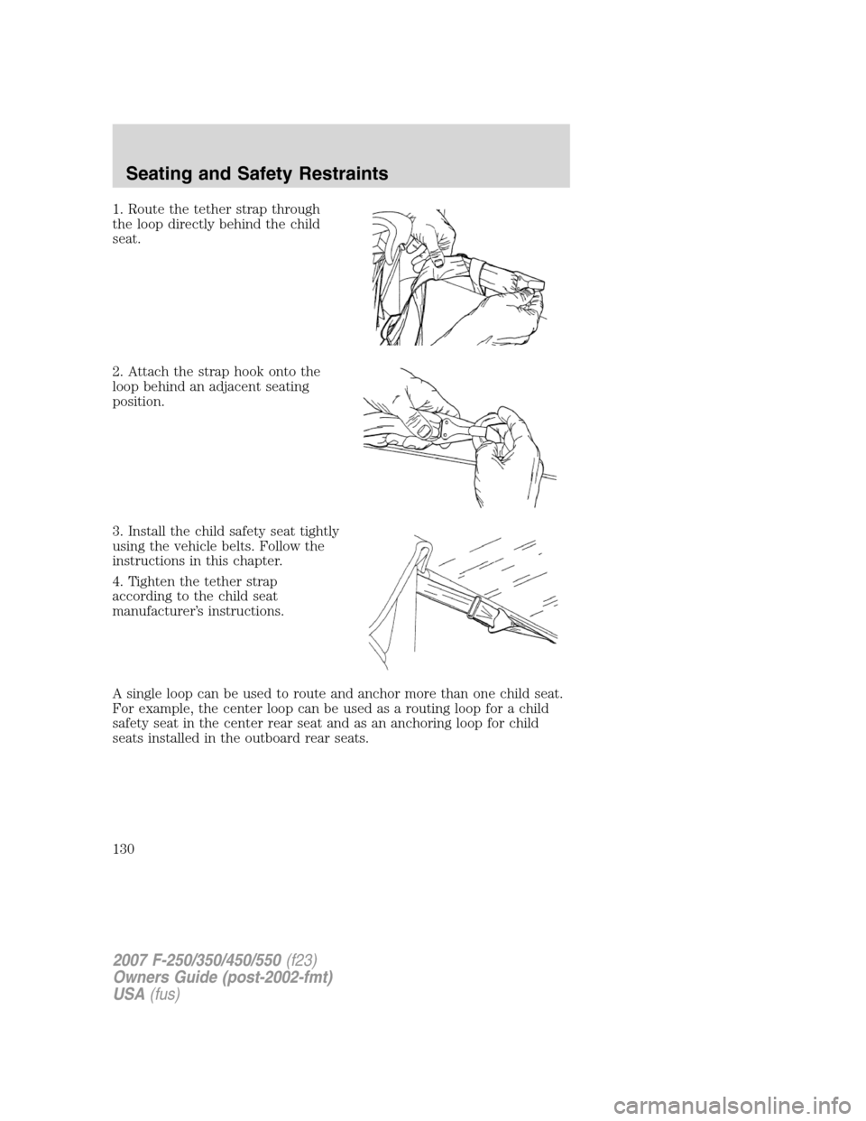 FORD SUPER DUTY 2007 1.G Owners Manual 1. Route the tether strap through
the loop directly behind the child
seat.
2. Attach the strap hook onto the
loop behind an adjacent seating
position.
3. Install the child safety seat tightly
using th FORD SUPER DUTY 2007 1.G Owners Manual 1. Route the tether strap through
the loop directly behind the child
seat.
2. Attach the strap hook onto the
loop behind an adjacent seating
position.
3. Install the child safety seat tightly
using th