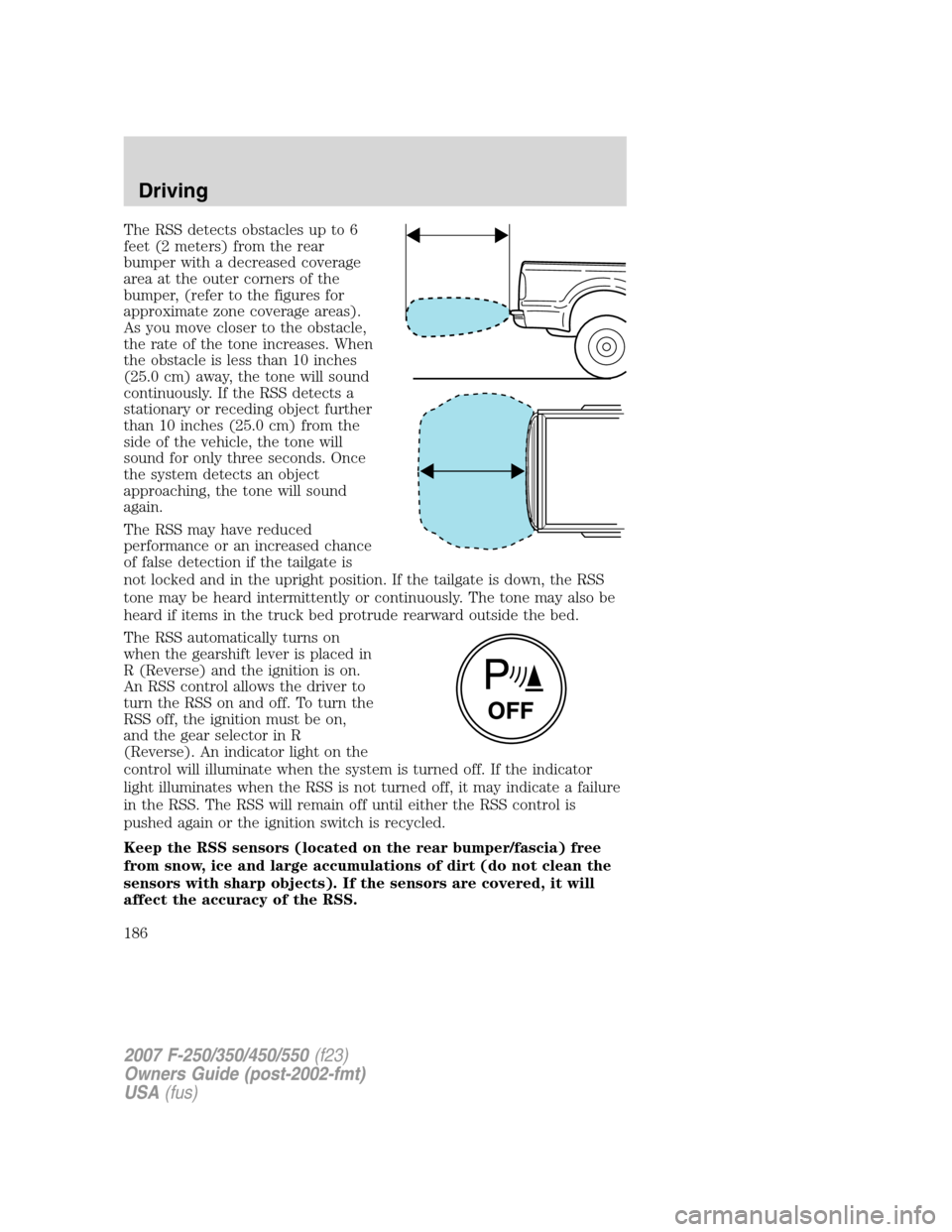 FORD SUPER DUTY 2007 1.G Owners Manual The RSS detects obstacles up to 6
feet (2 meters) from the rear
bumper with a decreased coverage
area at the outer corners of the
bumper, (refer to the figures for
approximate zone coverage areas).
As FORD SUPER DUTY 2007 1.G Owners Manual The RSS detects obstacles up to 6
feet (2 meters) from the rear
bumper with a decreased coverage
area at the outer corners of the
bumper, (refer to the figures for
approximate zone coverage areas).
As