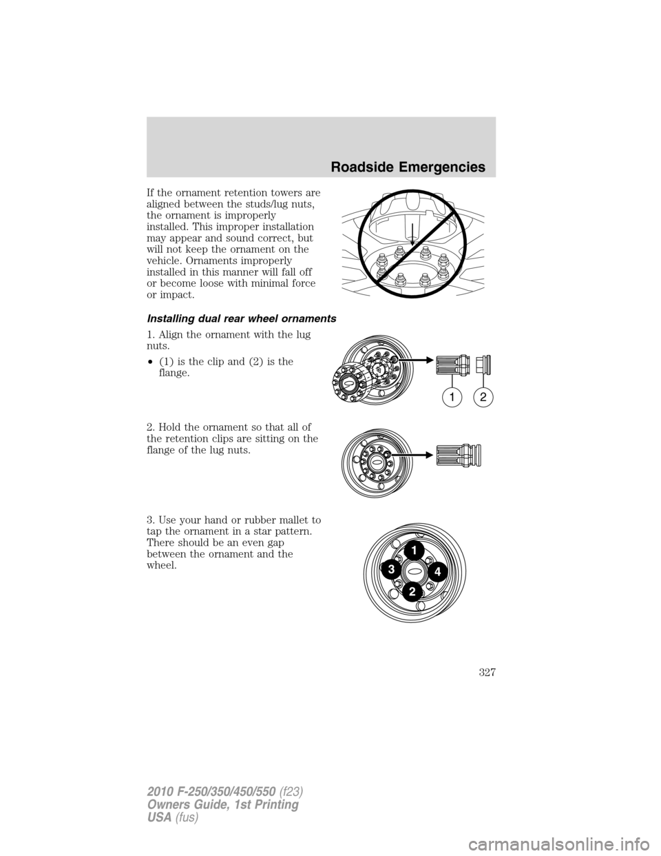 FORD SUPER DUTY 2010 2.G Owners Manual If the ornament retention towers are
aligned between the studs/lug nuts,
the ornament is improperly
installed. This improper installation
may appear and sound correct, but
will not keep the ornament o FORD SUPER DUTY 2010 2.G Owners Manual If the ornament retention towers are
aligned between the studs/lug nuts,
the ornament is improperly
installed. This improper installation
may appear and sound correct, but
will not keep the ornament o
