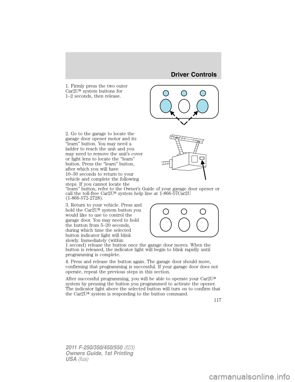 FORD SUPER DUTY 2011 3.G Owners Manual 1. Firmly press the two outer
Car2Usystem buttons for
1–2 seconds, then release.
2. Go to the garage to locate the
garage door opener motor and its
“learn” button. You may need a
ladder to reac