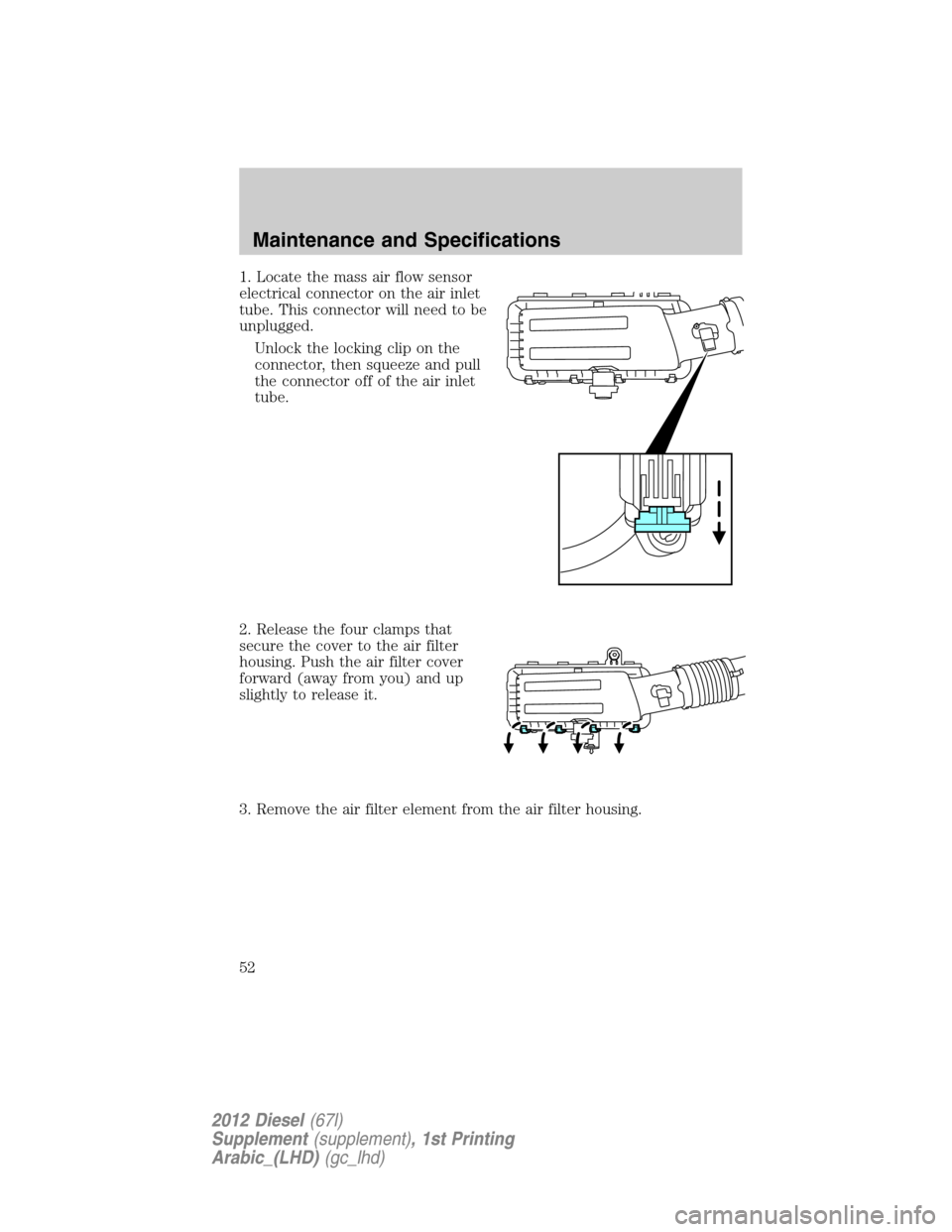 FORD SUPER DUTY 2012 3.G Diesel Supplement Manual 1. Locate the mass air flow sensor
electrical connector on the air inlet
tube. This connector will need to be
unplugged.
Unlock the locking clip on the
connector, then squeeze and pull
the connector o FORD SUPER DUTY 2012 3.G Diesel Supplement Manual 1. Locate the mass air flow sensor
electrical connector on the air inlet
tube. This connector will need to be
unplugged.
Unlock the locking clip on the
connector, then squeeze and pull
the connector o