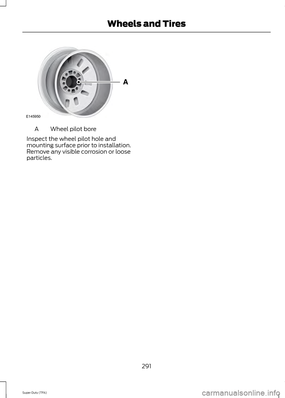 FORD SUPER DUTY 2014 3.G Owners Manual Wheel pilot bore
A
Inspect the wheel pilot hole and
mounting surface prior to installation.
Remove any visible corrosion or loose
particles.
291
Super Duty (TFA) Wheels and TiresE145950 FORD SUPER DUTY 2014 3.G Owners Manual Wheel pilot bore
A
Inspect the wheel pilot hole and
mounting surface prior to installation.
Remove any visible corrosion or loose
particles.
291
Super Duty (TFA) Wheels and TiresE145950