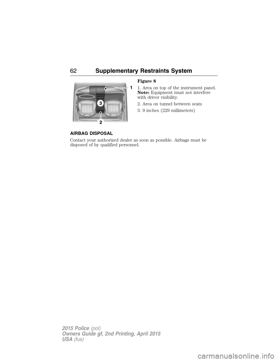 FORD POLICE INTERCEPTOR SEDAN 2015 1.G Repair Manual Figure 8
1. Area on top of the instrument panel.
Note:Equipment must not interfere
with driver visibility.
2. Area on tunnel between seats
3. 9 inches (229 millimeters)
AIRBAG DISPOSAL
Contact your au FORD POLICE INTERCEPTOR SEDAN 2015 1.G Repair Manual Figure 8
1. Area on top of the instrument panel.
Note:Equipment must not interfere
with driver visibility.
2. Area on tunnel between seats
3. 9 inches (229 millimeters)
AIRBAG DISPOSAL
Contact your au