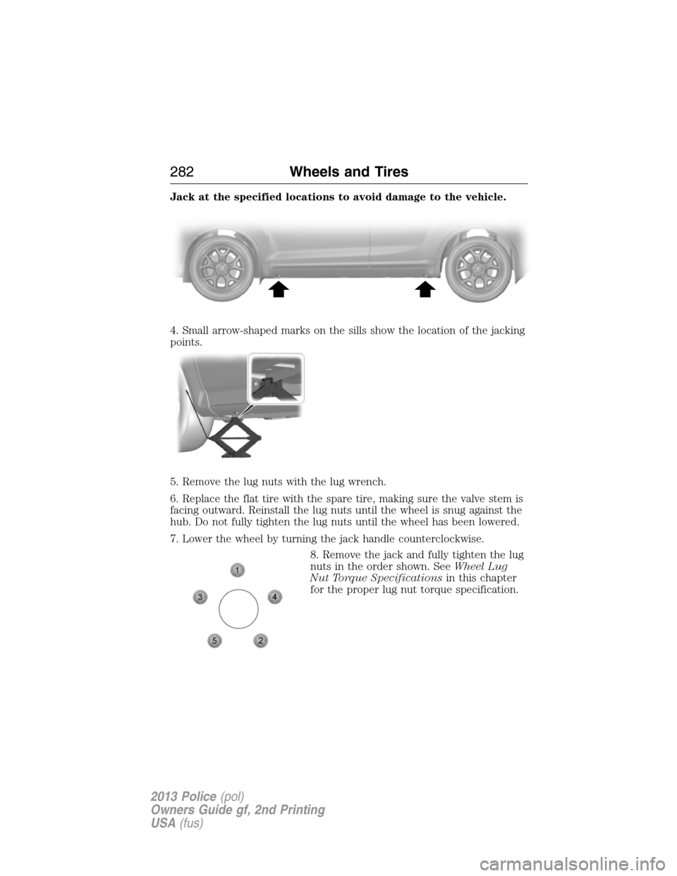 FORD POLICE INTERCEPTOR UTILITY 2013 1.G Owners Manual Jack at the specified locations to avoid damage to the vehicle.
4. Small arrow-shaped marks on the sills show the location of the jacking
points.
5. Remove the lug nuts with the lug wrench.
6. Replace FORD POLICE INTERCEPTOR UTILITY 2013 1.G Owners Manual Jack at the specified locations to avoid damage to the vehicle.
4. Small arrow-shaped marks on the sills show the location of the jacking
points.
5. Remove the lug nuts with the lug wrench.
6. Replace