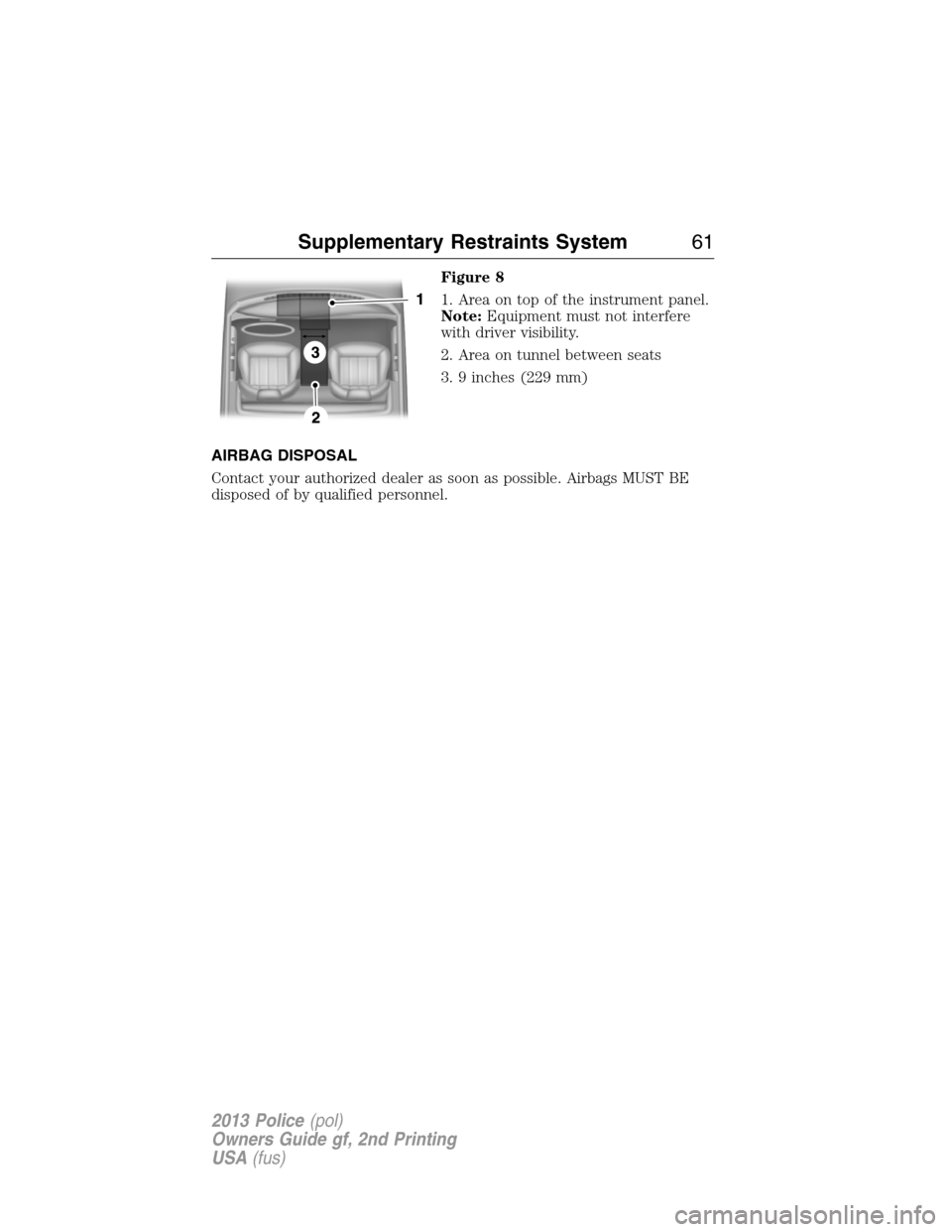 FORD POLICE INTERCEPTOR UTILITY 2013 1.G Owners Manual Figure 8
1. Area on top of the instrument panel.
Note:Equipment must not interfere
with driver visibility.
2. Area on tunnel between seats
3. 9 inches (229 mm)
AIRBAG DISPOSAL
Contact your authorized 