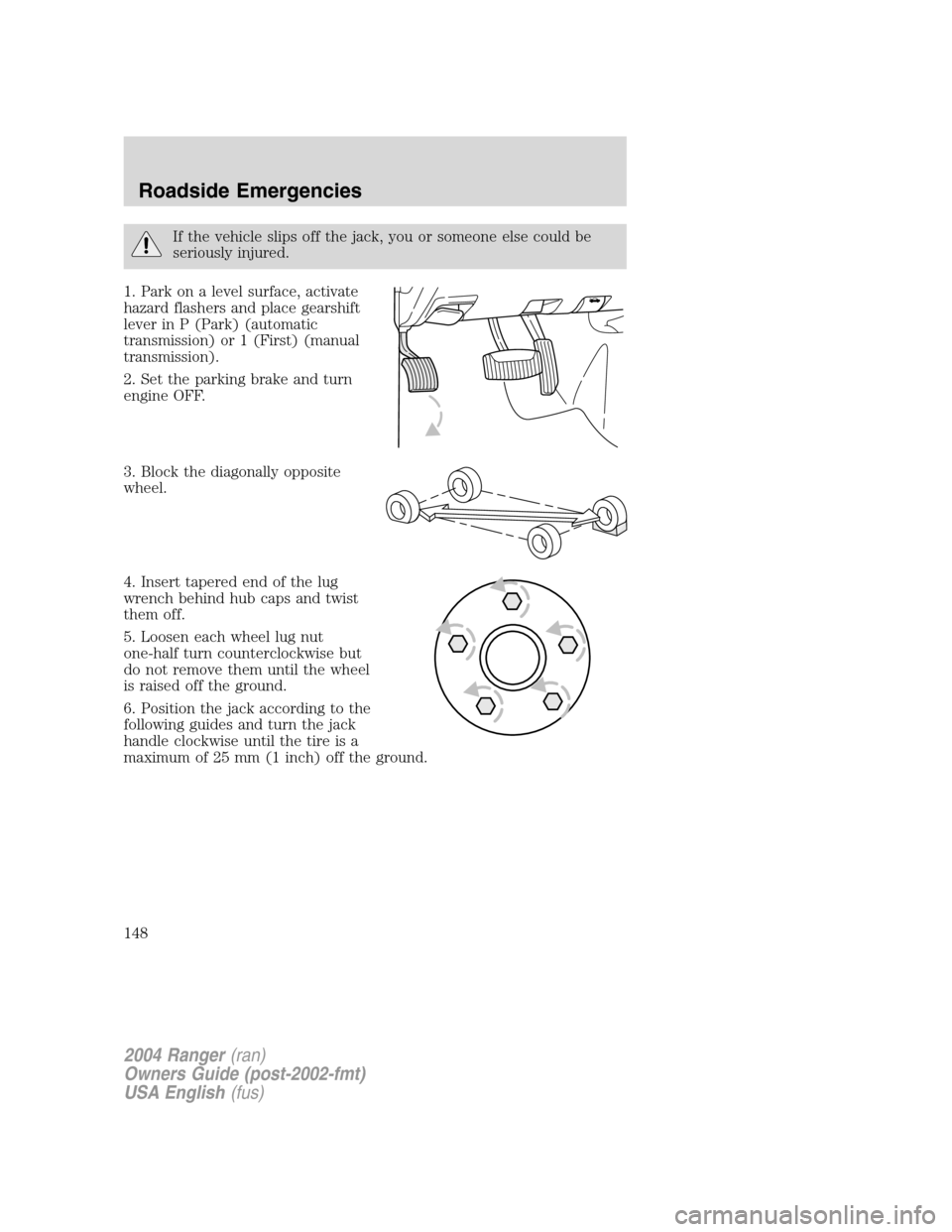 FORD RANGER 2004 2.G Owners Manual If the vehicle slips off the jack, you or someone else could be
seriously injured.
1. Park on a level surface, activate
hazard flashers and place gearshift
lever in P (Park) (automatic
transmission) o FORD RANGER 2004 2.G Owners Manual If the vehicle slips off the jack, you or someone else could be
seriously injured.
1. Park on a level surface, activate
hazard flashers and place gearshift
lever in P (Park) (automatic
transmission) o