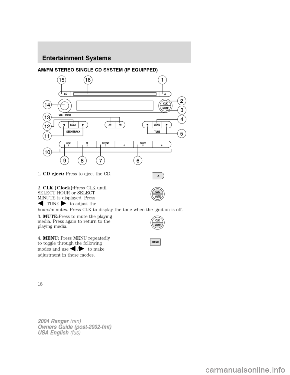 FORD RANGER 2004 2.G User Guide AM/FM STEREO SINGLE CD SYSTEM (IF EQUIPPED)
1.CD eject: Press to eject the CD.
2. CLK (Clock): Press CLK until
SELECT HOUR or SELECT
MINUTE is displayed. Press
TUNEto adjust the
hours/minutes. Press C FORD RANGER 2004 2.G User Guide AM/FM STEREO SINGLE CD SYSTEM (IF EQUIPPED)
1.CD eject: Press to eject the CD.
2. CLK (Clock): Press CLK until
SELECT HOUR or SELECT
MINUTE is displayed. Press
TUNEto adjust the
hours/minutes. Press C