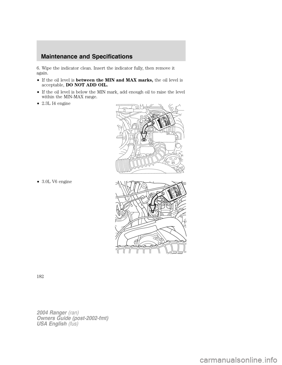 FORD RANGER 2004 2.G Owners Manual 6. Wipe the indicator clean. Insert the indicator fully, then remove it
again.
•If the oil level is between the MIN and MAX marks, the oil level is
acceptable, DO NOT ADD OIL.
• If the oil level i FORD RANGER 2004 2.G Owners Manual 6. Wipe the indicator clean. Insert the indicator fully, then remove it
again.
•If the oil level is between the MIN and MAX marks, the oil level is
acceptable, DO NOT ADD OIL.
• If the oil level i