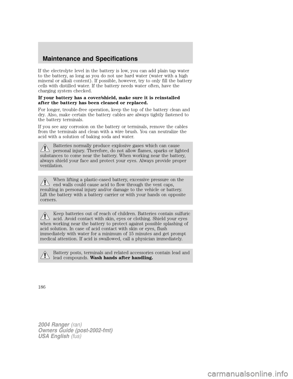FORD RANGER 2004 2.G Owners Manual If the electrolyte level in the battery is low, you can add plain tap water
to the battery, as long as you do not use hard water (water with a high
mineral or alkali content). If possible, however, tr FORD RANGER 2004 2.G Owners Manual If the electrolyte level in the battery is low, you can add plain tap water
to the battery, as long as you do not use hard water (water with a high
mineral or alkali content). If possible, however, tr