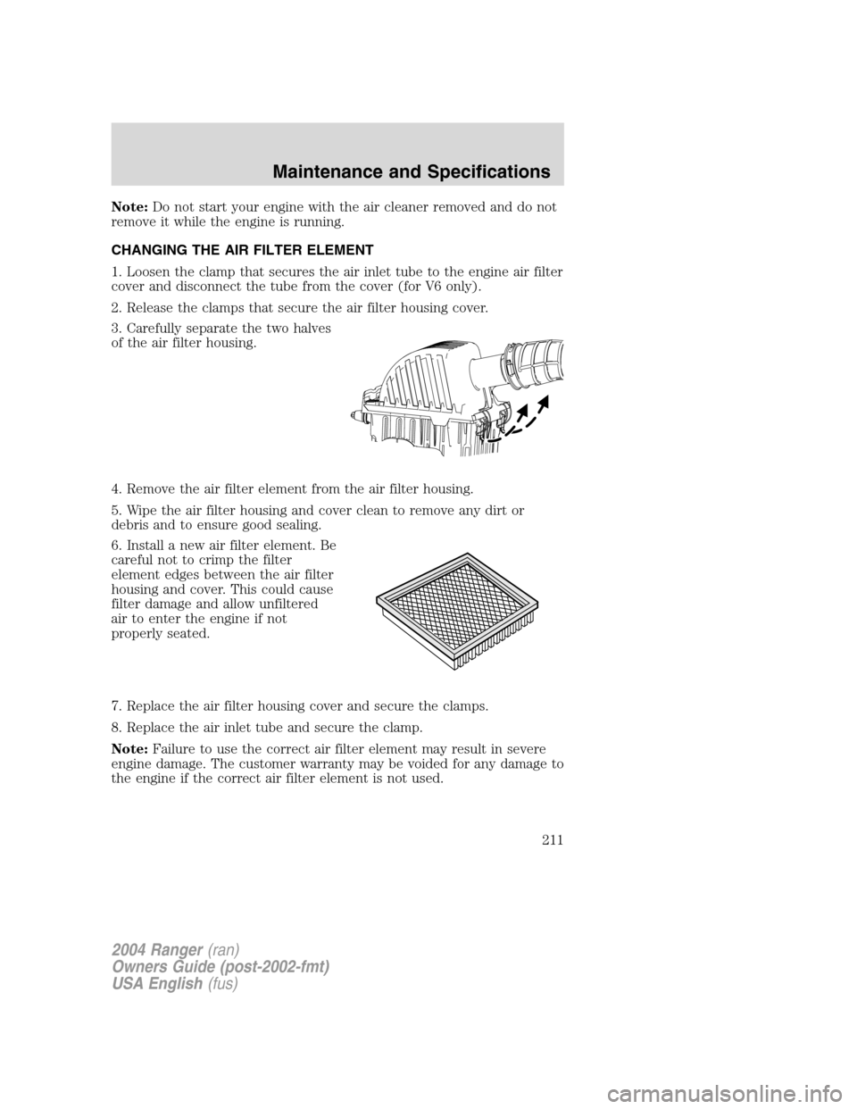 FORD RANGER 2004 2.G Owners Manual Note:Do not start your engine with the air cleaner removed and do not
remove it while the engine is running.
CHANGING THE AIR FILTER ELEMENT
1. Loosen the clamp that secures the air inlet tube to the FORD RANGER 2004 2.G Owners Manual Note:Do not start your engine with the air cleaner removed and do not
remove it while the engine is running.
CHANGING THE AIR FILTER ELEMENT
1. Loosen the clamp that secures the air inlet tube to the