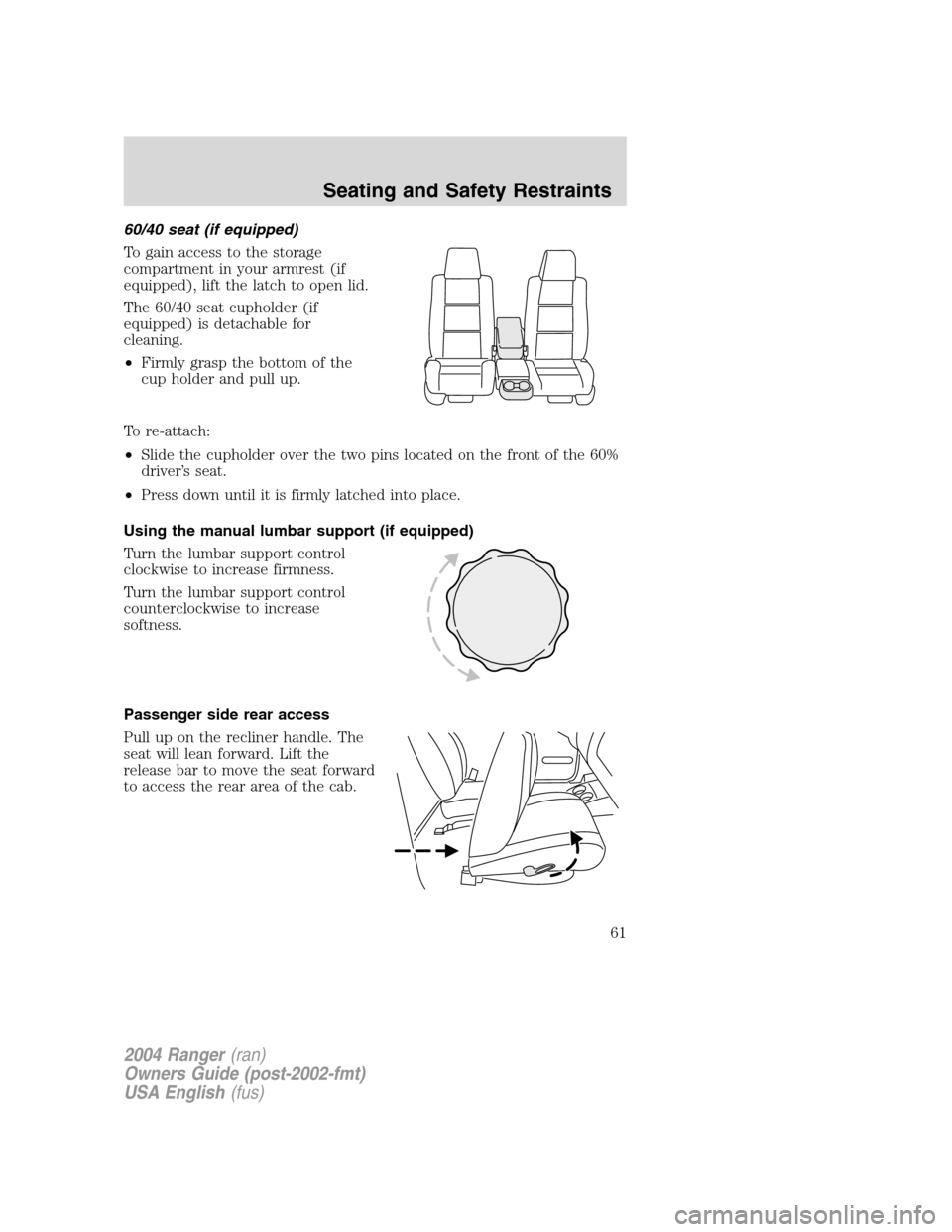 FORD RANGER 2004 2.G Repair Manual 60/40 seat (if equipped)
To gain access to the storage
compartment in your armrest (if
equipped), lift the latch to open lid.
The 60/40 seat cupholder (if
equipped) is detachable for
cleaning.
•Firm FORD RANGER 2004 2.G Repair Manual 60/40 seat (if equipped)
To gain access to the storage
compartment in your armrest (if
equipped), lift the latch to open lid.
The 60/40 seat cupholder (if
equipped) is detachable for
cleaning.
•Firm