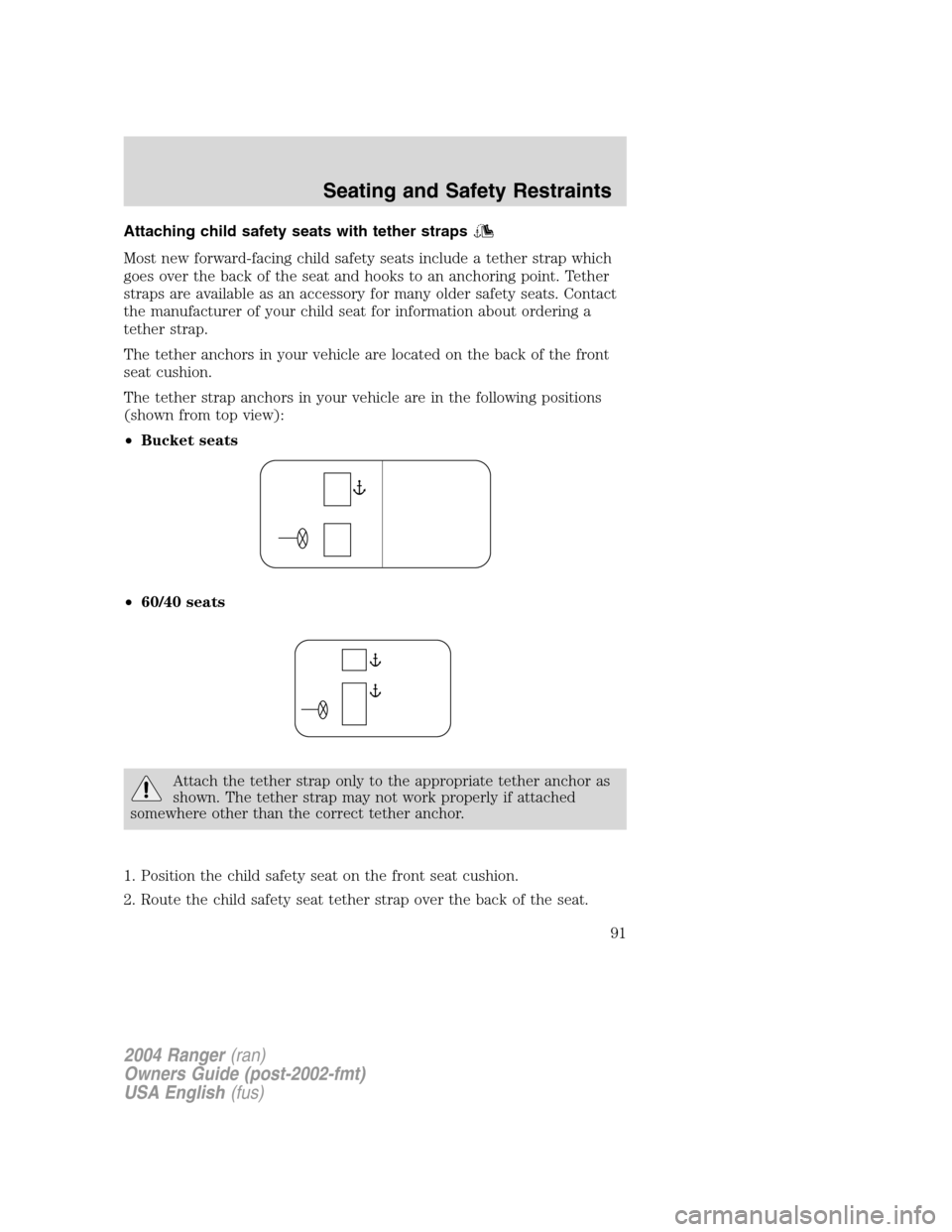 FORD RANGER 2004 2.G Owners Manual Attaching child safety seats with tether straps
Most new forward-facing child safety seats include a tether strap which
goes over the back of the seat and hooks to an anchoring point. Tether
straps ar FORD RANGER 2004 2.G Owners Manual Attaching child safety seats with tether straps
Most new forward-facing child safety seats include a tether strap which
goes over the back of the seat and hooks to an anchoring point. Tether
straps ar