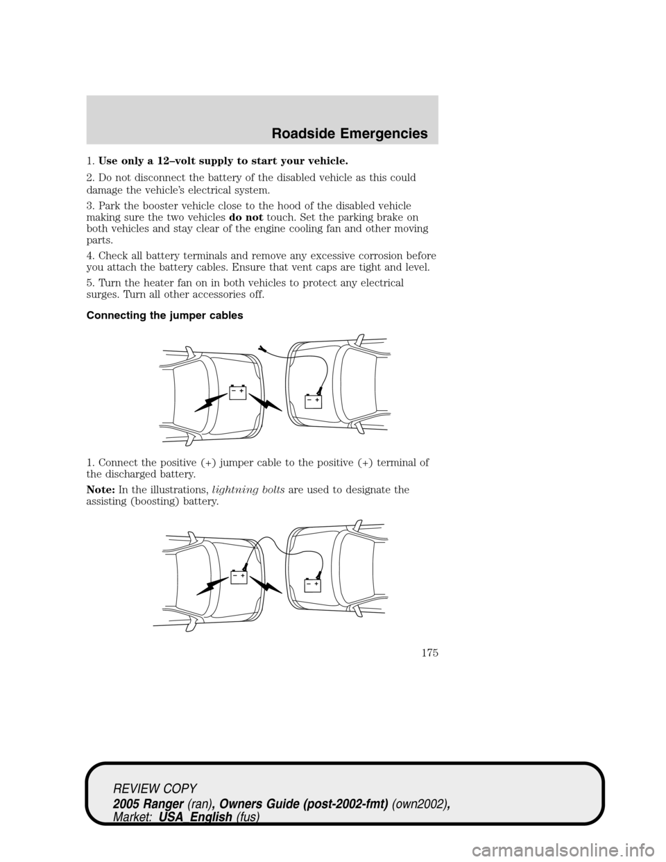 FORD RANGER 2005 2.G Owners Manual 1.Use only a 12–volt supply to start your vehicle.
2. Do not disconnect the battery of the disabled vehicle as this could
damage the vehicle’s electrical system.
3. Park the booster vehicle close FORD RANGER 2005 2.G Owners Manual 1.Use only a 12–volt supply to start your vehicle.
2. Do not disconnect the battery of the disabled vehicle as this could
damage the vehicle’s electrical system.
3. Park the booster vehicle close