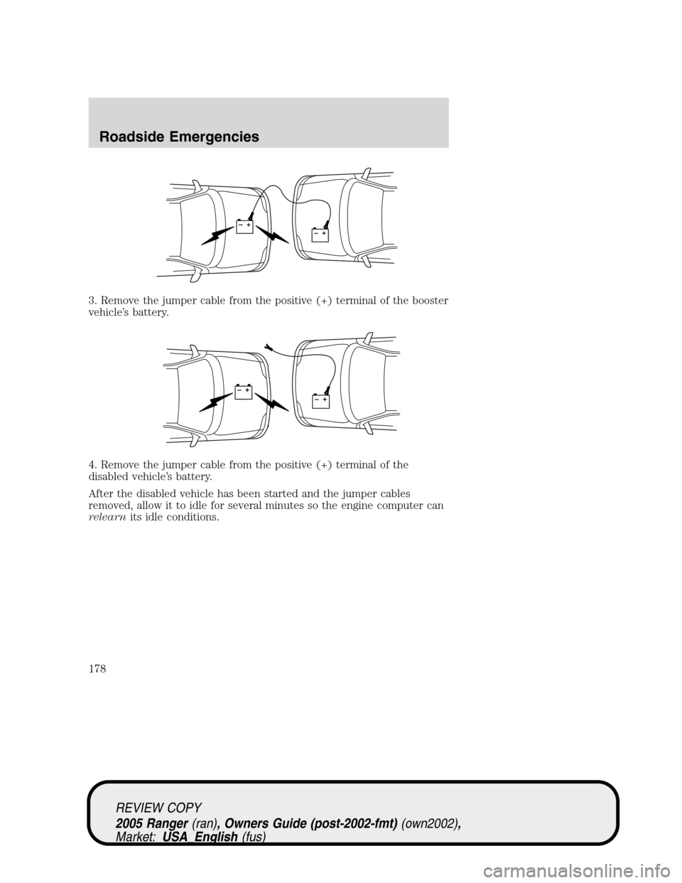 FORD RANGER 2005 2.G Owners Manual 3. Remove the jumper cable from the positive (+) terminal of the booster
vehicle’s battery.
4. Remove the jumper cable from the positive (+) terminal of the
disabled vehicle’s battery.
After the d FORD RANGER 2005 2.G Owners Manual 3. Remove the jumper cable from the positive (+) terminal of the booster
vehicle’s battery.
4. Remove the jumper cable from the positive (+) terminal of the
disabled vehicle’s battery.
After the d