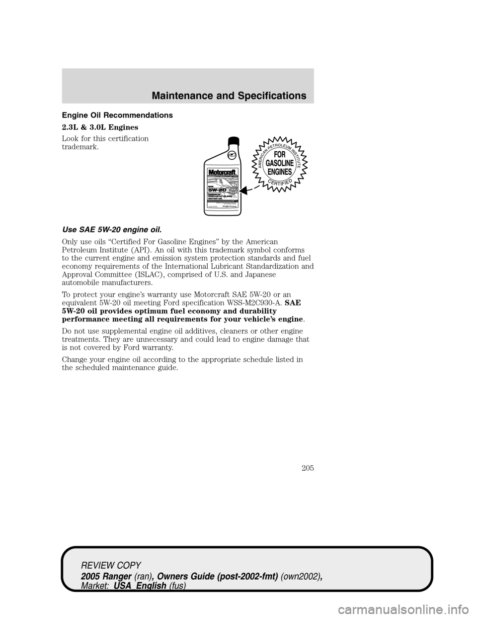 FORD RANGER 2005 2.G Owners Manual Engine Oil Recommendations
2.3L & 3.0L Engines
Look for this certification
trademark.
Use SAE 5W-20 engine oil.
Only use oils“Certified For Gasoline Engines”by the American
Petroleum Institute (AP FORD RANGER 2005 2.G Owners Manual Engine Oil Recommendations
2.3L & 3.0L Engines
Look for this certification
trademark.
Use SAE 5W-20 engine oil.
Only use oils“Certified For Gasoline Engines”by the American
Petroleum Institute (AP