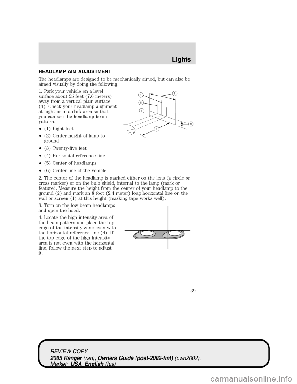 FORD RANGER 2005 2.G Owners Manual HEADLAMP AIM ADJUSTMENT
The headlamps are designed to be mechanically aimed, but can also be
aimed visually by doing the following:
1. Park your vehicle on a level
surface about 25 feet (7.6 meters)
a FORD RANGER 2005 2.G Owners Manual HEADLAMP AIM ADJUSTMENT
The headlamps are designed to be mechanically aimed, but can also be
aimed visually by doing the following:
1. Park your vehicle on a level
surface about 25 feet (7.6 meters)
a