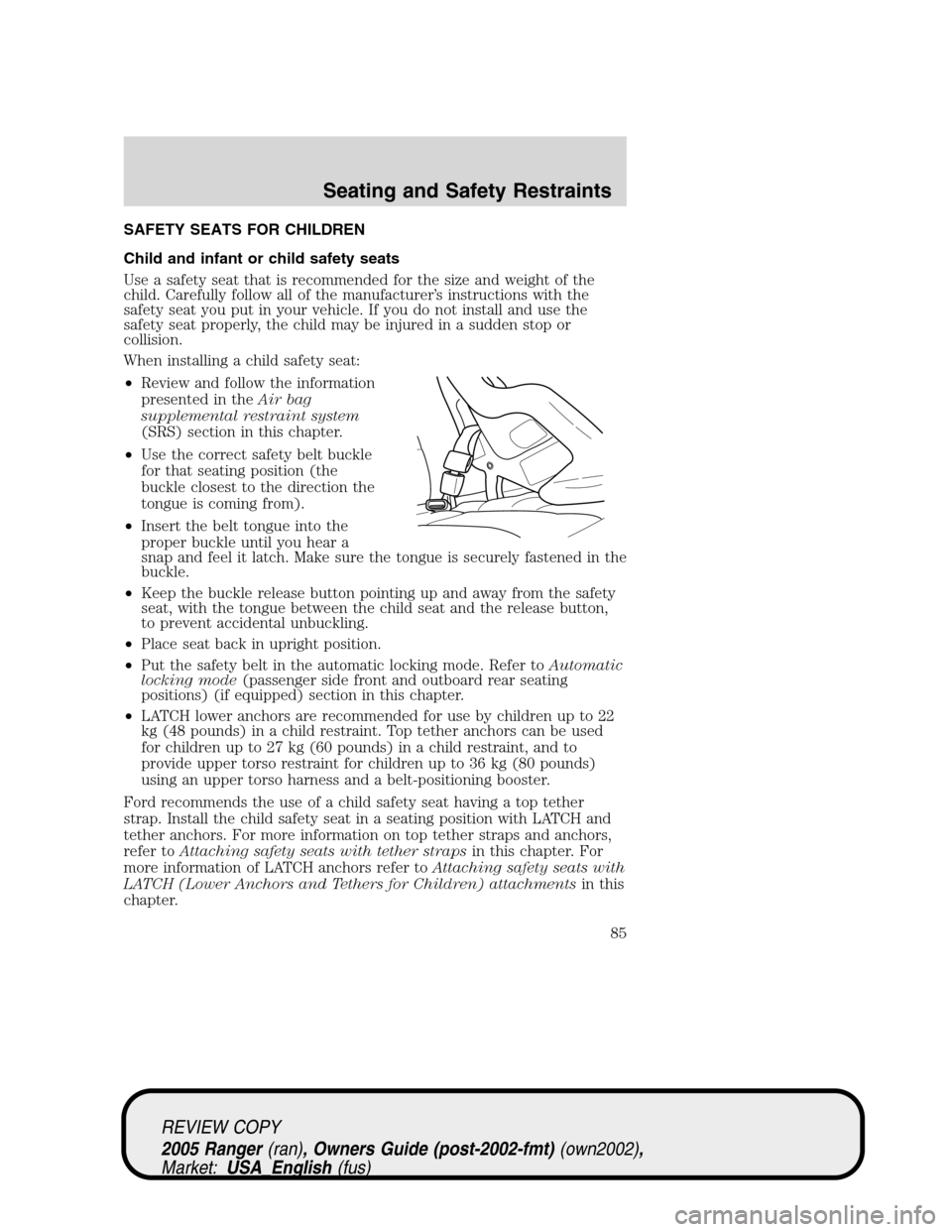 FORD RANGER 2005 2.G Manual Online SAFETY SEATS FOR CHILDREN
Child and infant or child safety seats
Use a safety seat that is recommended for the size and weight of the
child. Carefully follow all of the manufacturer’s instructions w FORD RANGER 2005 2.G Manual Online SAFETY SEATS FOR CHILDREN
Child and infant or child safety seats
Use a safety seat that is recommended for the size and weight of the
child. Carefully follow all of the manufacturer’s instructions w