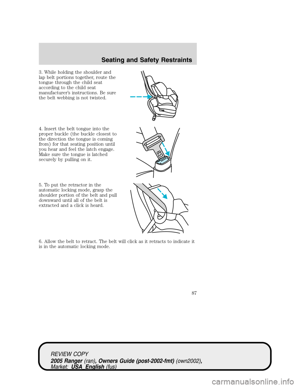 FORD RANGER 2005 2.G Manual Online 3. While holding the shoulder and
lap belt portions together, route the
tongue through the child seat
according to the child seat
manufacturer’s instructions. Be sure
the belt webbing is not twisted FORD RANGER 2005 2.G Manual Online 3. While holding the shoulder and
lap belt portions together, route the
tongue through the child seat
according to the child seat
manufacturer’s instructions. Be sure
the belt webbing is not twisted