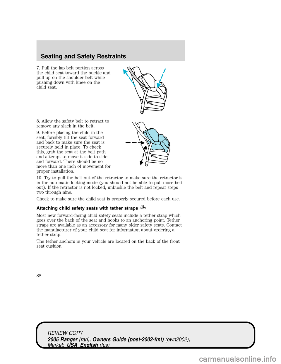 FORD RANGER 2005 2.G Manual Online 7. Pull the lap belt portion across
the child seat toward the buckle and
pull up on the shoulder belt while
pushing down with knee on the
child seat.
8. Allow the safety belt to retract to
remove any FORD RANGER 2005 2.G Manual Online 7. Pull the lap belt portion across
the child seat toward the buckle and
pull up on the shoulder belt while
pushing down with knee on the
child seat.
8. Allow the safety belt to retract to
remove any