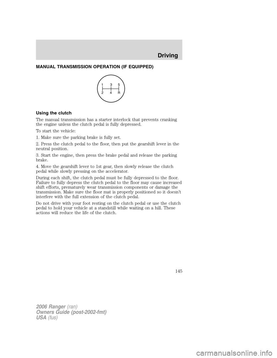 FORD RANGER 2006 2.G Owners Guide MANUAL TRANSMISSION OPERATION (IF EQUIPPED)
Using the clutch
The manual transmission has a starter interlock that prevents cranking
the engine unless the clutch pedal is fully depressed.
To start the FORD RANGER 2006 2.G Owners Guide MANUAL TRANSMISSION OPERATION (IF EQUIPPED)
Using the clutch
The manual transmission has a starter interlock that prevents cranking
the engine unless the clutch pedal is fully depressed.
To start the