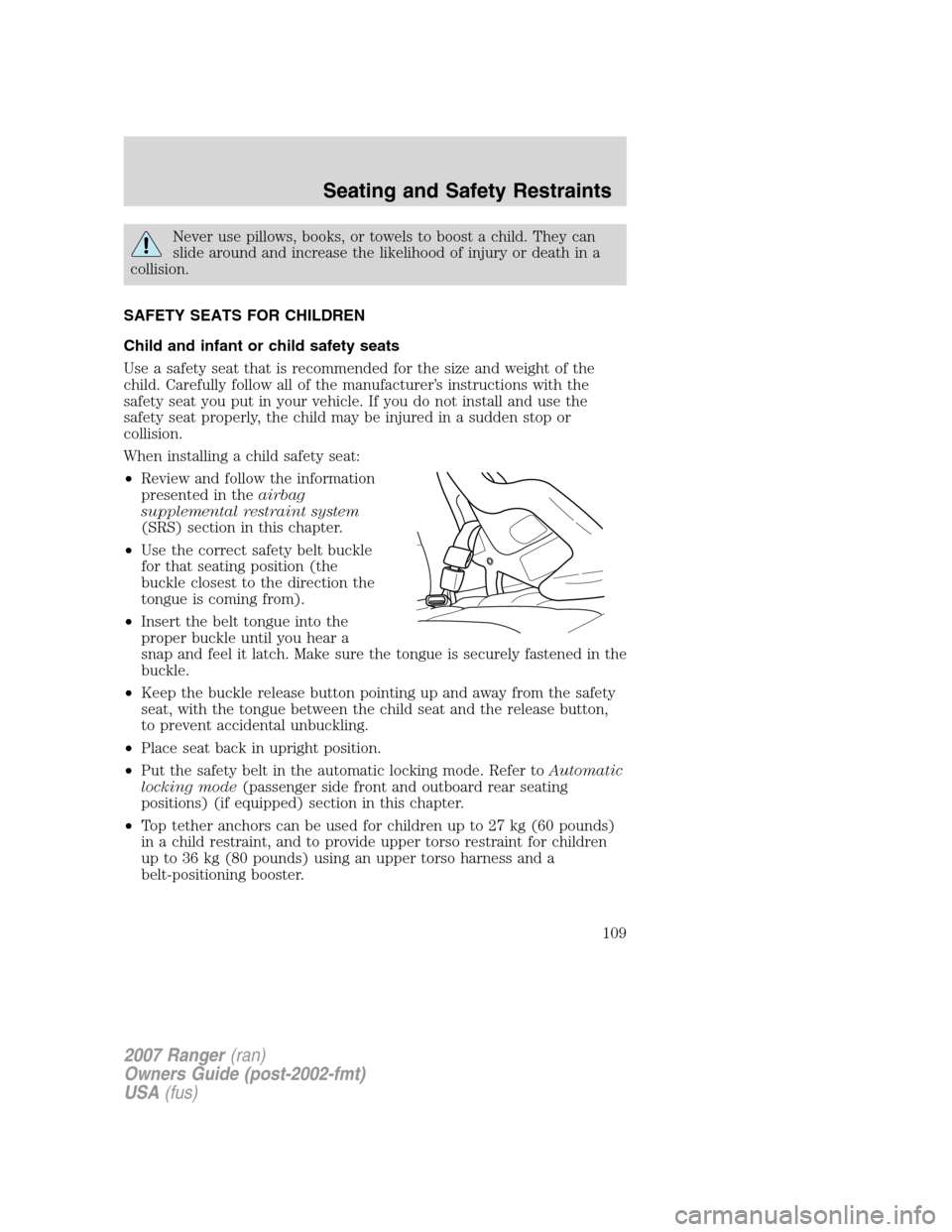 FORD RANGER 2007 2.G Owners Manual Never use pillows, books, or towels to boost a child. They can
slide around and increase the likelihood of injury or death in a
collision.
SAFETY SEATS FOR CHILDREN
Child and infant or child safety se FORD RANGER 2007 2.G Owners Manual Never use pillows, books, or towels to boost a child. They can
slide around and increase the likelihood of injury or death in a
collision.
SAFETY SEATS FOR CHILDREN
Child and infant or child safety se