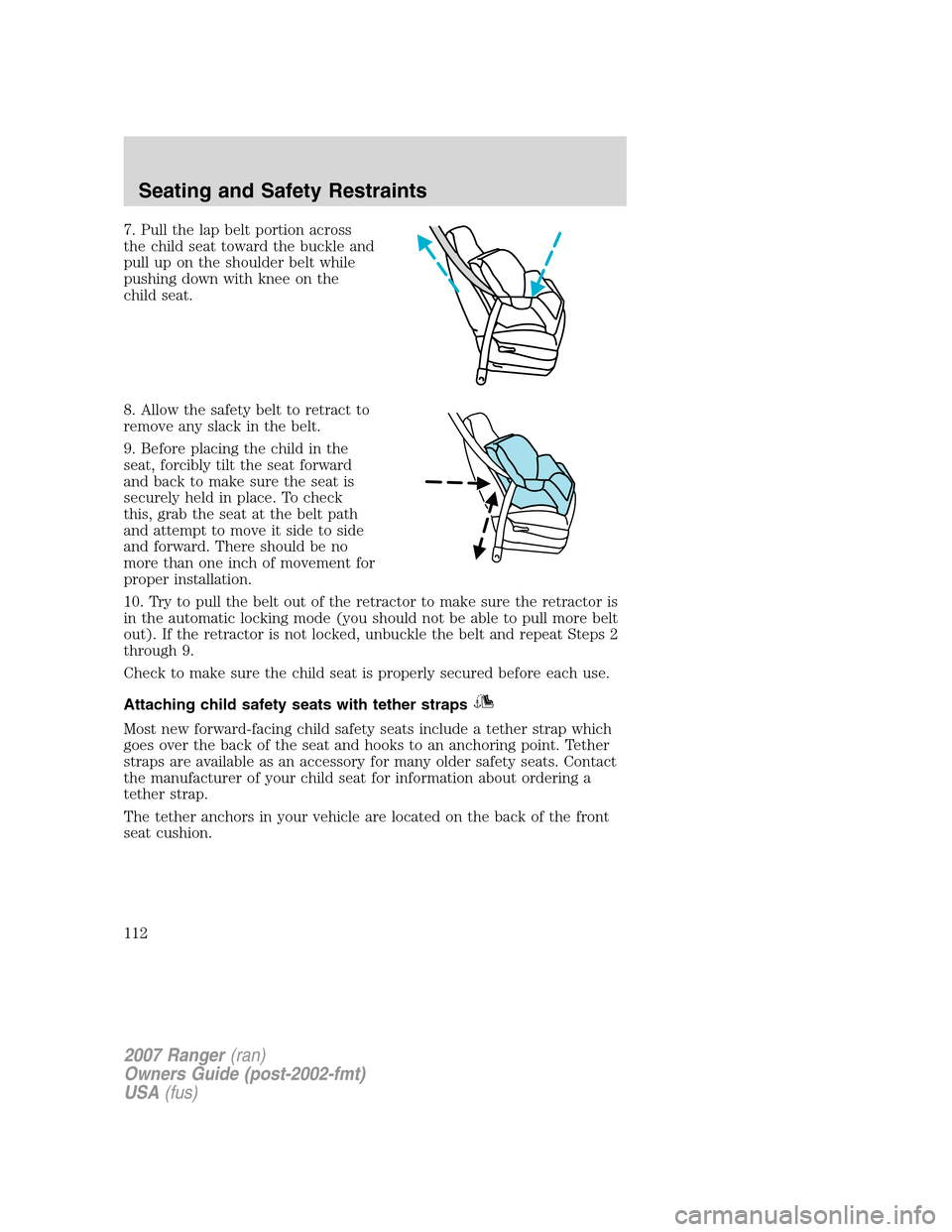 FORD RANGER 2007 2.G Owners Manual 7. Pull the lap belt portion across
the child seat toward the buckle and
pull up on the shoulder belt while
pushing down with knee on the
child seat.
8. Allow the safety belt to retract to
remove any FORD RANGER 2007 2.G Owners Manual 7. Pull the lap belt portion across
the child seat toward the buckle and
pull up on the shoulder belt while
pushing down with knee on the
child seat.
8. Allow the safety belt to retract to
remove any