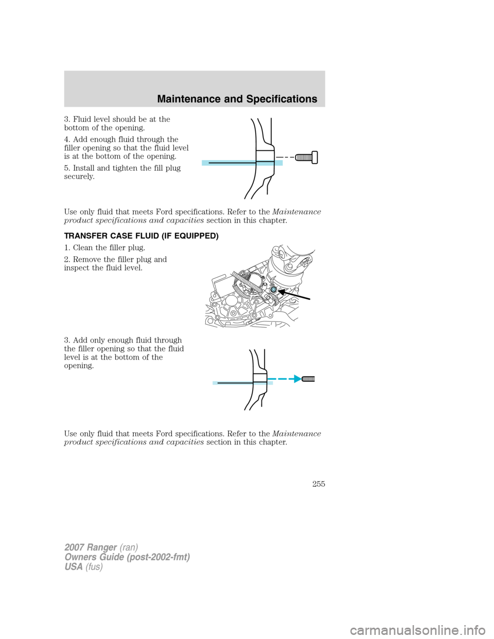 FORD RANGER 2007 2.G Owners Manual 3. Fluid level should be at the
bottom of the opening.
4. Add enough fluid through the
filler opening so that the fluid level
is at the bottom of the opening.
5. Install and tighten the fill plug
secu FORD RANGER 2007 2.G Owners Manual 3. Fluid level should be at the
bottom of the opening.
4. Add enough fluid through the
filler opening so that the fluid level
is at the bottom of the opening.
5. Install and tighten the fill plug
secu