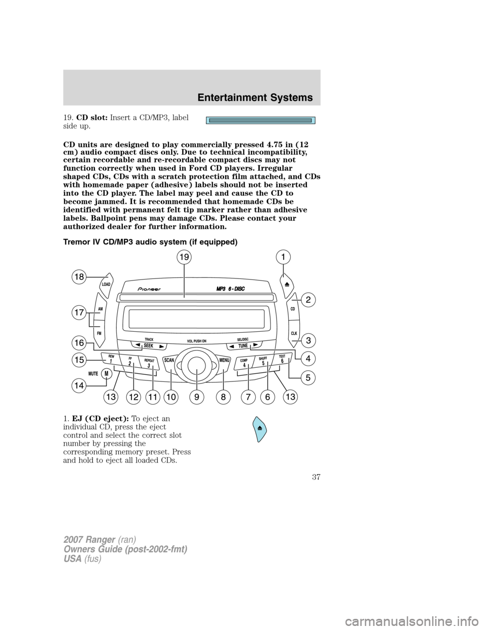 FORD RANGER 2007 2.G Owners Guide
19.CD slot: Insert a CD/MP3, label
side up.
CD units are designed to play commercially pressed 4.75 in (12
cm) audio compact discs only. Due to technical incompatibility,
certain recordable and re-re FORD RANGER 2007 2.G Owners Guide
19.CD slot: Insert a CD/MP3, label
side up.
CD units are designed to play commercially pressed 4.75 in (12
cm) audio compact discs only. Due to technical incompatibility,
certain recordable and re-re