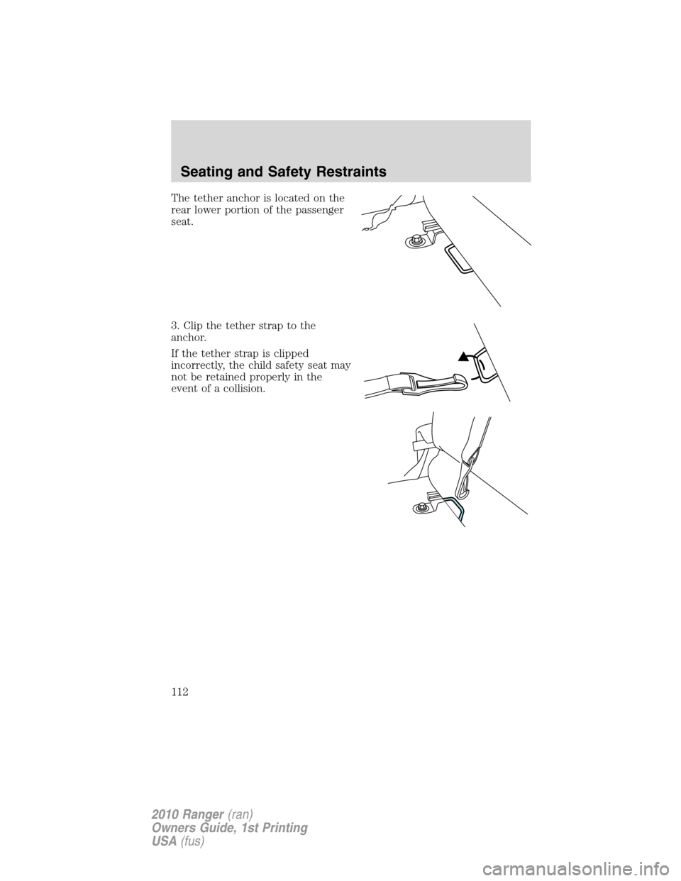 FORD RANGER 2010 2.G Owners Manual The tether anchor is located on the
rear lower portion of the passenger
seat.
3. Clip the tether strap to the
anchor.
If the tether strap is clipped
incorrectly, the child safety seat may
not be retai FORD RANGER 2010 2.G Owners Manual The tether anchor is located on the
rear lower portion of the passenger
seat.
3. Clip the tether strap to the
anchor.
If the tether strap is clipped
incorrectly, the child safety seat may
not be retai