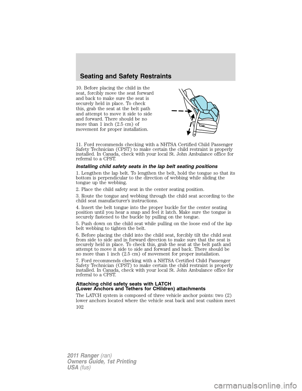 FORD RANGER 2011 2.G Owners Manual 10. Before placing the child in the
seat, forcibly move the seat forward
and back to make sure the seat is
securely held in place. To check
this, grab the seat at the belt path
and attempt to move it FORD RANGER 2011 2.G Owners Manual 10. Before placing the child in the
seat, forcibly move the seat forward
and back to make sure the seat is
securely held in place. To check
this, grab the seat at the belt path
and attempt to move it