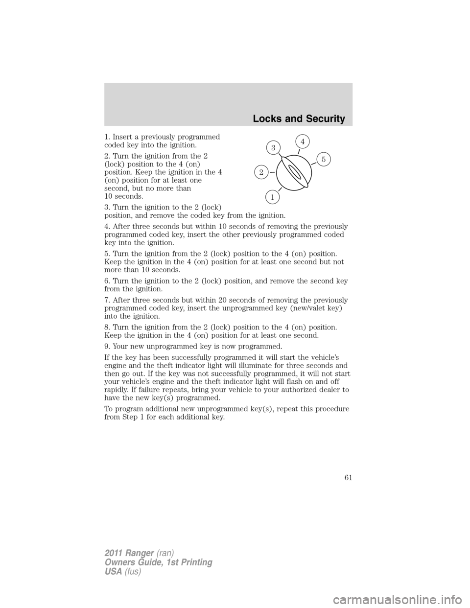 FORD RANGER 2011 2.G Repair Manual 1. Insert a previously programmed
coded key into the ignition.
2. Turn the ignition from the 2
(lock) position to the 4 (on)
position. Keep the ignition in the 4
(on) position for at least one
second, FORD RANGER 2011 2.G Repair Manual 1. Insert a previously programmed
coded key into the ignition.
2. Turn the ignition from the 2
(lock) position to the 4 (on)
position. Keep the ignition in the 4
(on) position for at least one
second,