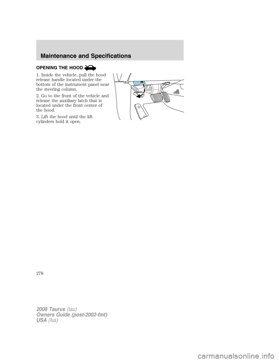 FORD TAURUS 2008 5.G Owners Manual OPENING THE HOOD
1. Inside the vehicle, pull the hood
release handle located under the
bottom of the instrument panel near
the steering column.
2. Go to the front of the vehicle and
release the auxili FORD TAURUS 2008 5.G Owners Manual OPENING THE HOOD
1. Inside the vehicle, pull the hood
release handle located under the
bottom of the instrument panel near
the steering column.
2. Go to the front of the vehicle and
release the auxili