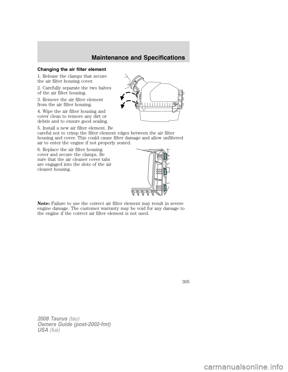 FORD TAURUS 2008 5.G Owners Manual Changing the air filter element
1. Release the clamps that secure
the air filter housing cover.
2. Carefully separate the two halves
of the air filter housing.
3. Remove the air filter element
from th FORD TAURUS 2008 5.G Owners Manual Changing the air filter element
1. Release the clamps that secure
the air filter housing cover.
2. Carefully separate the two halves
of the air filter housing.
3. Remove the air filter element
from th