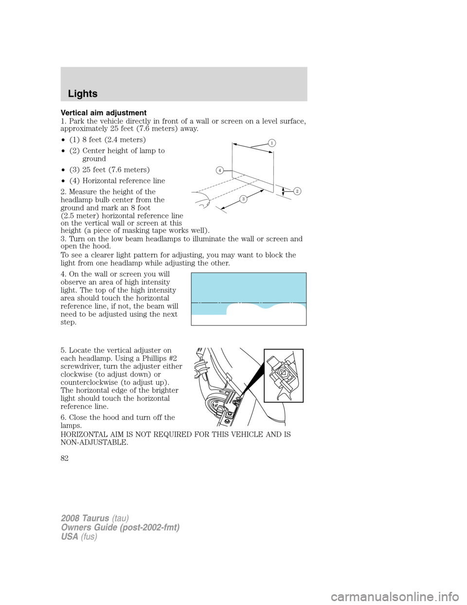 FORD TAURUS 2008 5.G Manual Online Vertical aim adjustment
1. Park the vehicle directly in front of a wall or screen on a level surface,
approximately 25 feet (7.6 meters) away.
•(1) 8 feet (2.4 meters)
•(2) Center height of lamp t FORD TAURUS 2008 5.G Manual Online Vertical aim adjustment
1. Park the vehicle directly in front of a wall or screen on a level surface,
approximately 25 feet (7.6 meters) away.
•(1) 8 feet (2.4 meters)
•(2) Center height of lamp t