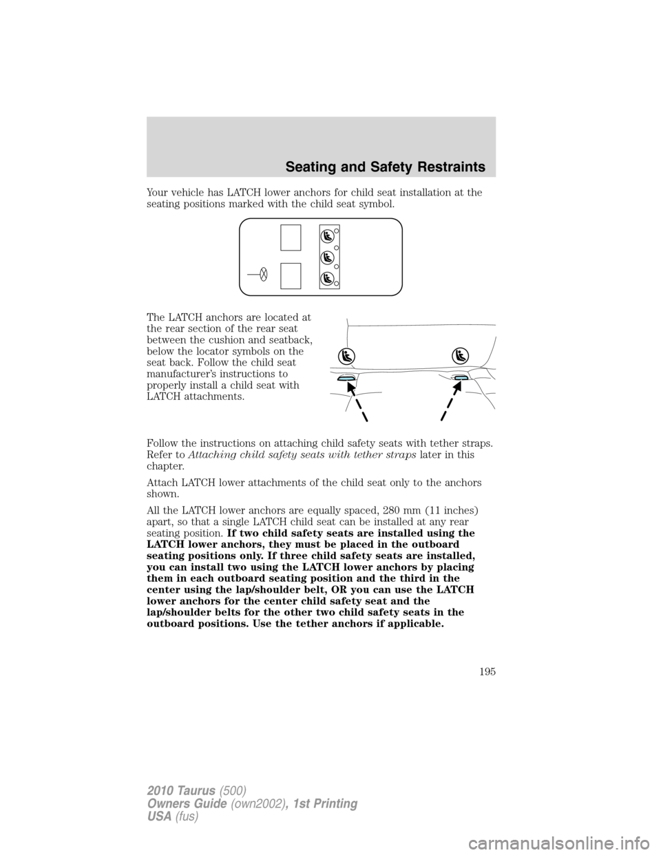 FORD TAURUS 2010 6.G Owners Manual Your vehicle has LATCH lower anchors for child seat installation at the
seating positions marked with the child seat symbol.
The LATCH anchors are located at
the rear section of the rear seat
between FORD TAURUS 2010 6.G Owners Manual Your vehicle has LATCH lower anchors for child seat installation at the
seating positions marked with the child seat symbol.
The LATCH anchors are located at
the rear section of the rear seat
between