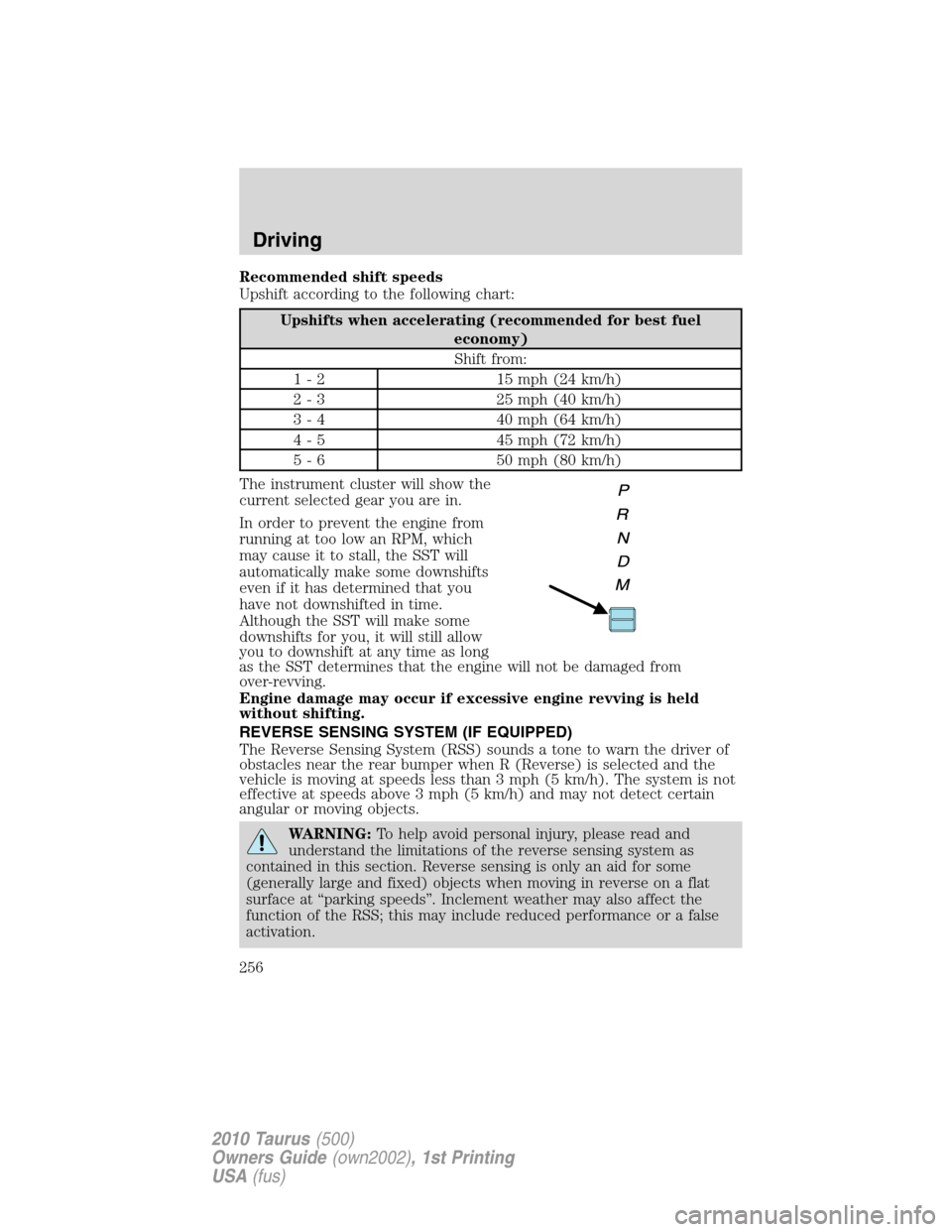 FORD TAURUS 2010 6.G Owners Manual Recommended shift speeds
Upshift according to the following chart:
Upshifts when accelerating (recommended for best fuel
economy)
Shift from:
1 - 2 15 mph (24 km/h)
2 - 3 25 mph (40 km/h)
3 - 4 40 mph FORD TAURUS 2010 6.G Owners Manual Recommended shift speeds
Upshift according to the following chart:
Upshifts when accelerating (recommended for best fuel
economy)
Shift from:
1 - 2 15 mph (24 km/h)
2 - 3 25 mph (40 km/h)
3 - 4 40 mph