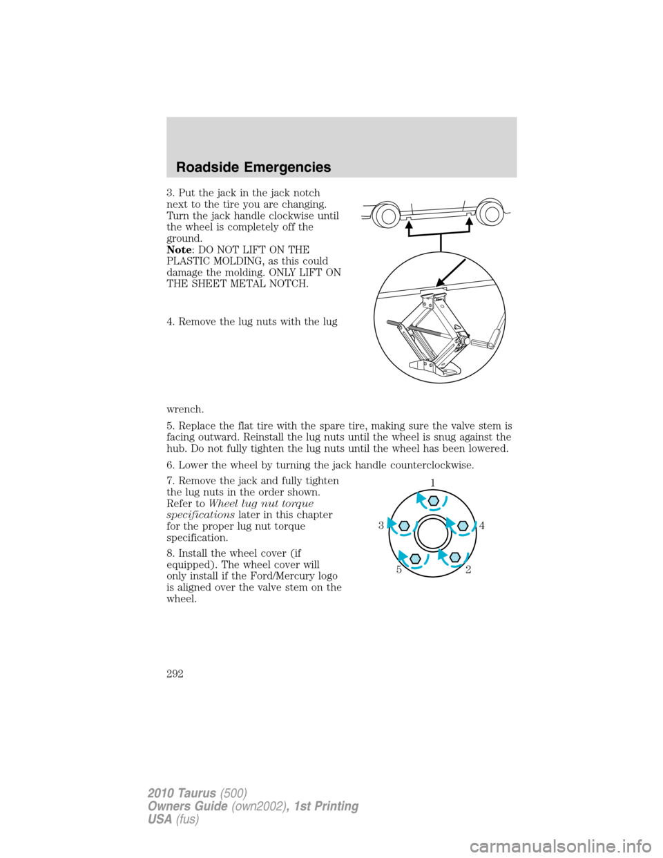 FORD TAURUS 2010 6.G Owners Manual 3. Put the jack in the jack notch
next to the tire you are changing.
Turn the jack handle clockwise until
the wheel is completely off the
ground.
Note: DO NOT LIFT ON THE
PLASTIC MOLDING, as this coul