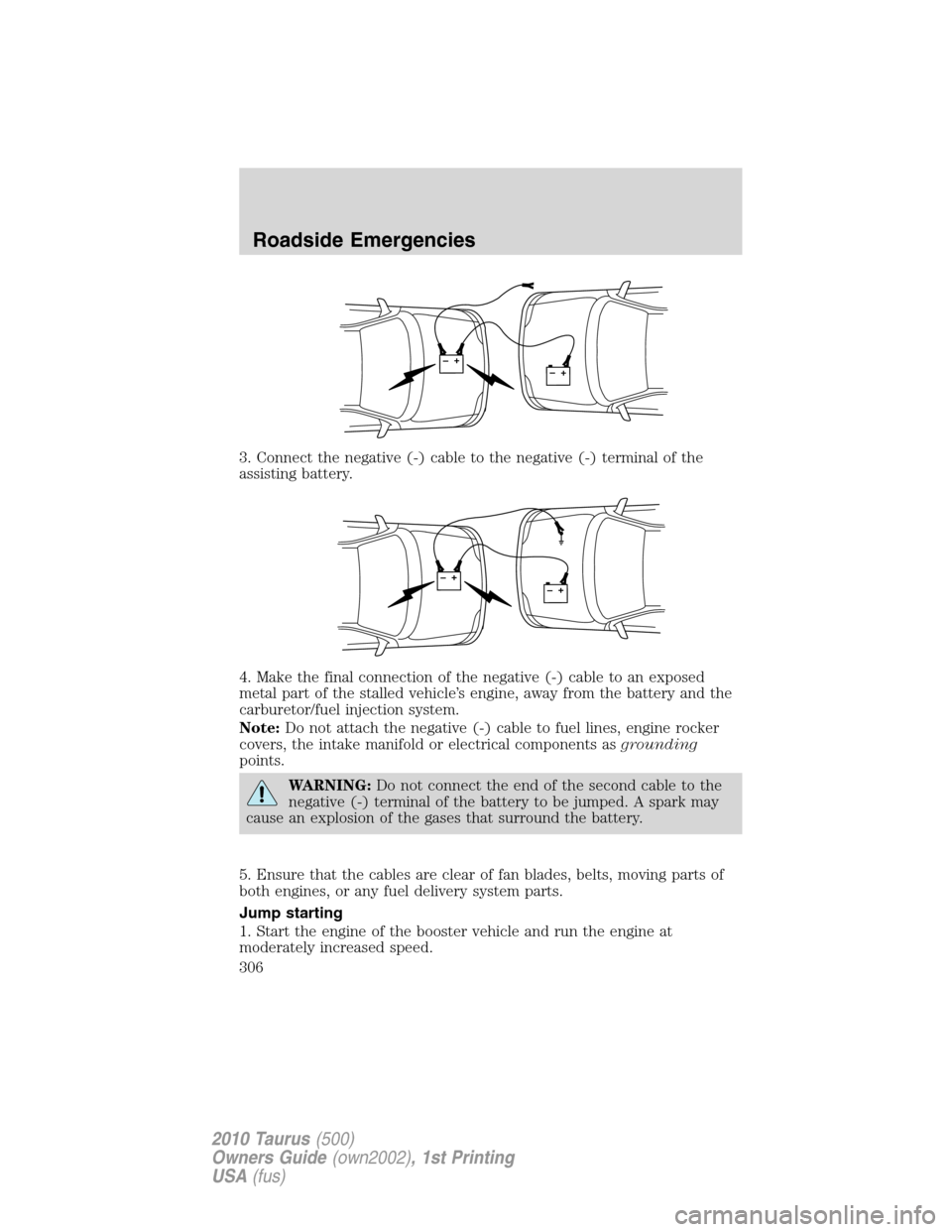 FORD TAURUS 2010 6.G Owners Manual 3. Connect the negative (-) cable to the negative (-) terminal of the
assisting battery.
4. Make the final connection of the negative (-) cable to an exposed
metal part of the stalled vehicle’s engi FORD TAURUS 2010 6.G Owners Manual 3. Connect the negative (-) cable to the negative (-) terminal of the
assisting battery.
4. Make the final connection of the negative (-) cable to an exposed
metal part of the stalled vehicle’s engi