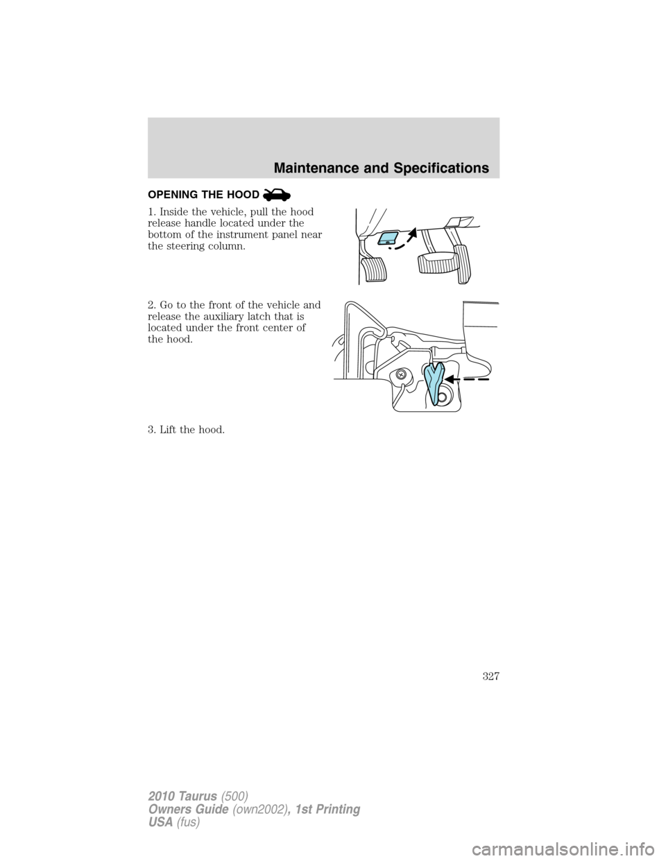 FORD TAURUS 2010 6.G Owners Manual OPENING THE HOOD
1. Inside the vehicle, pull the hood
release handle located under the
bottom of the instrument panel near
the steering column.
2. Go to the front of the vehicle and
release the auxili