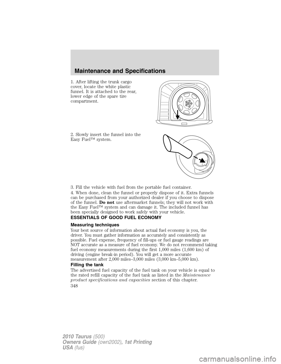 FORD TAURUS 2010 6.G Owners Manual 1. After lifting the trunk cargo
cover, locate the white plastic
funnel. It is attached to the rear,
lower edge of the spare tire
compartment.
2. Slowly insert the funnel into the
Easy Fuel™ system. FORD TAURUS 2010 6.G Owners Manual 1. After lifting the trunk cargo
cover, locate the white plastic
funnel. It is attached to the rear,
lower edge of the spare tire
compartment.
2. Slowly insert the funnel into the
Easy Fuel™ system.