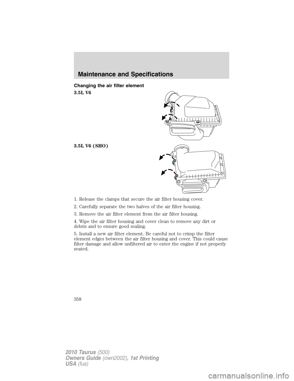 FORD TAURUS 2010 6.G Owners Manual Changing the air filter element
3.5L V6
3.5L V6 (SHO)
1. Release the clamps that secure the air filter housing cover.
2. Carefully separate the two halves of the air filter housing.
3. Remove the air FORD TAURUS 2010 6.G Owners Manual Changing the air filter element
3.5L V6
3.5L V6 (SHO)
1. Release the clamps that secure the air filter housing cover.
2. Carefully separate the two halves of the air filter housing.
3. Remove the air