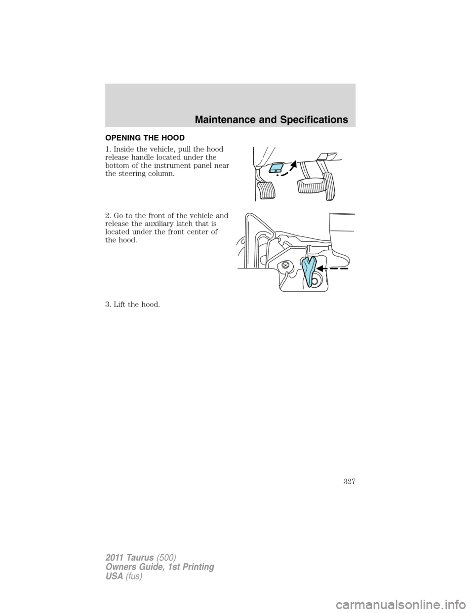 FORD TAURUS 2011 6.G Owners Manual OPENING THE HOOD
1. Inside the vehicle, pull the hood
release handle located under the
bottom of the instrument panel near
the steering column.
2. Go to the front of the vehicle and
release the auxili FORD TAURUS 2011 6.G Owners Manual OPENING THE HOOD
1. Inside the vehicle, pull the hood
release handle located under the
bottom of the instrument panel near
the steering column.
2. Go to the front of the vehicle and
release the auxili